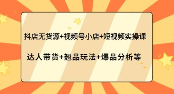 抖店无货源 视频号小店 短视频实操课：达人带货 翘品玩法 爆品分析等